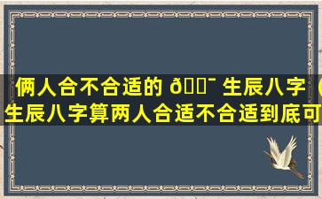 俩人合不合适的 🐯 生辰八字（生辰八字算两人合适不合适到底可信吗）